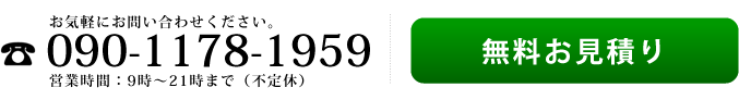 お気軽にお問い合わせください　電話：090-1178-1959　営業時間：9時から21時まで(不定休)　無料お見積り